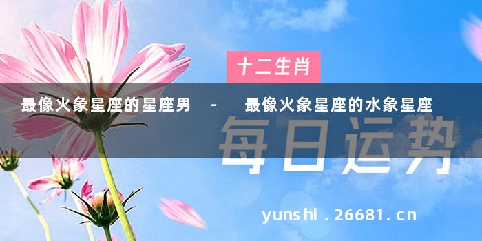 最像火象星座的星座男 - 最像火象星座的水象星座